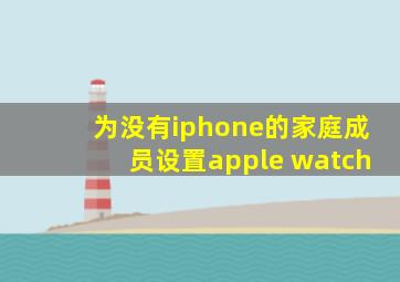 为没有iphone的家庭成员设置apple watch